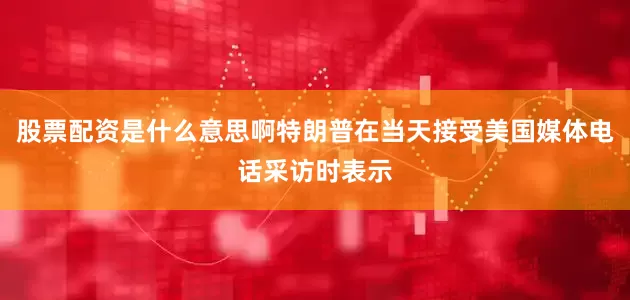 股票配资是什么意思啊特朗普在当天接受美国媒体电话采访时表示