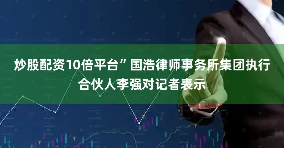 炒股配资10倍平台”国浩律师事务所集团执行合伙人李强对记者表示