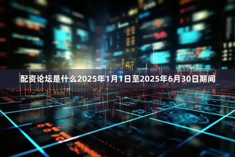 配资论坛是什么2025年1月1日至2025年6月30日期间