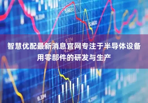智慧优配最新消息官网专注于半导体设备用零部件的研发与生产