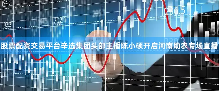股票配资交易平台辛选集团头部主播陈小硕开启河南助农专场直播
