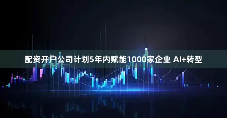 配资开户公司计划5年内赋能1000家企业 AI+转型