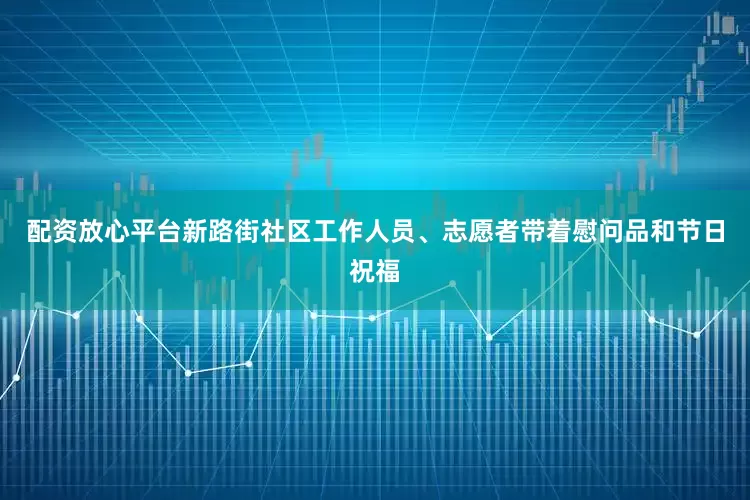配资放心平台新路街社区工作人员、志愿者带着慰问品和节日祝福