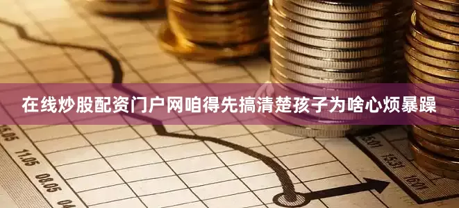 在线炒股配资门户网咱得先搞清楚孩子为啥心烦暴躁