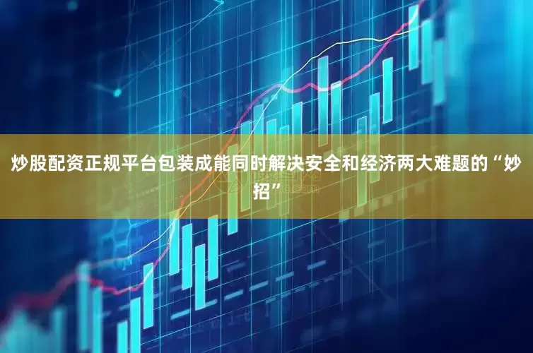 炒股配资正规平台包装成能同时解决安全和经济两大难题的“妙招”