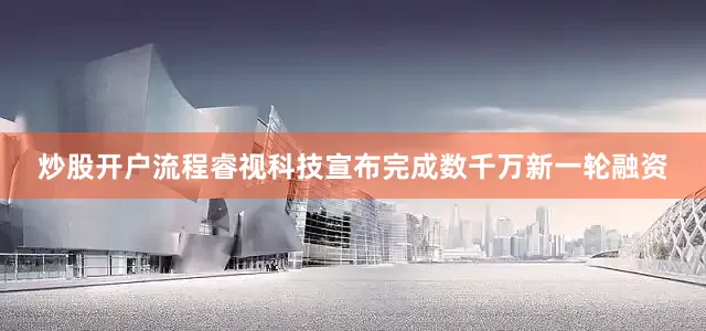 炒股开户流程睿视科技宣布完成数千万新一轮融资
