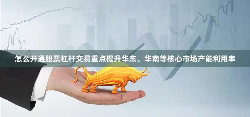 怎么开通股票杠杆交易重点提升华东、华南等核心市场产能利用率