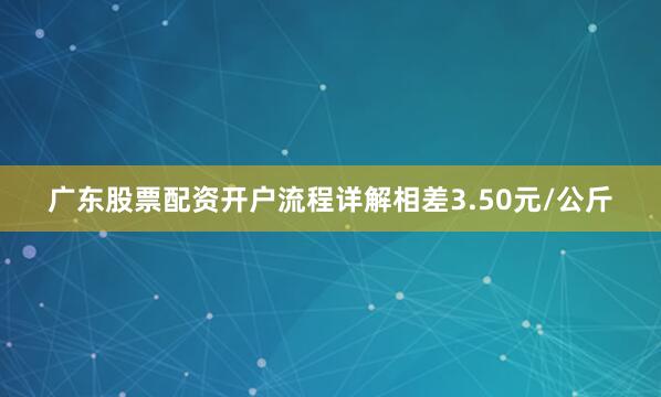 广东股票配资开户流程详解相差3.50元/公斤