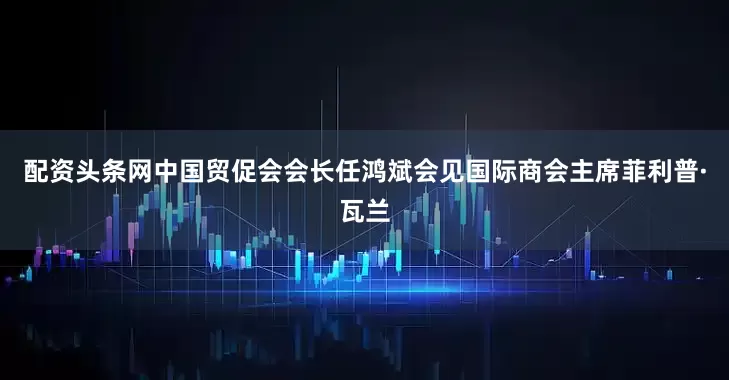 配资头条网中国贸促会会长任鸿斌会见国际商会主席菲利普·瓦兰